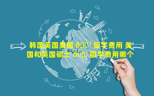 韩国英国美国 🌹 留学费用 美国和英国硕士 🦍 留学费用哪个贵